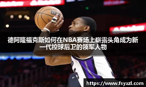 德阿隆福克斯如何在NBA赛场上崭露头角成为新一代控球后卫的领军人物