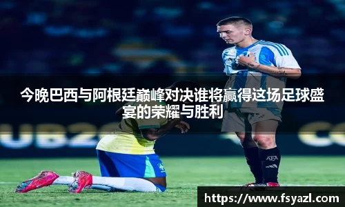 今晚巴西与阿根廷巅峰对决谁将赢得这场足球盛宴的荣耀与胜利